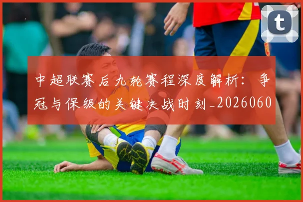 中超联赛后九轮赛程深度解析：争冠与保级的关键决战时刻_20260608020607