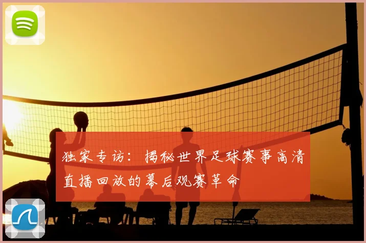 独家专访:揭秘世界足球赛事高清直播回放的幕后观赛革命