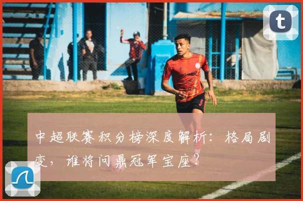 中超联赛积分榜深度解析:格局剧变,谁将问鼎冠军宝座?