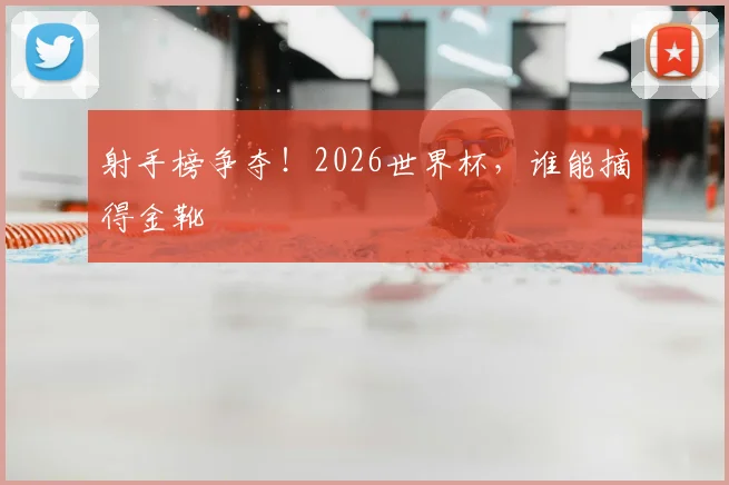 射手榜争夺！2026世界杯，谁能摘得金靴