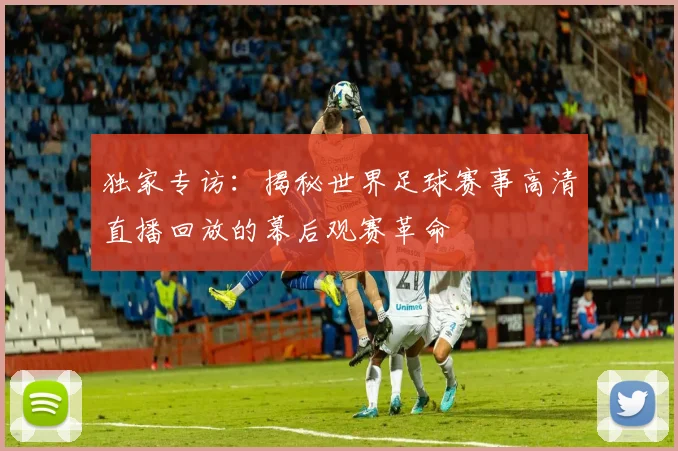 独家专访:揭秘世界足球赛事高清直播回放的幕后观赛革命